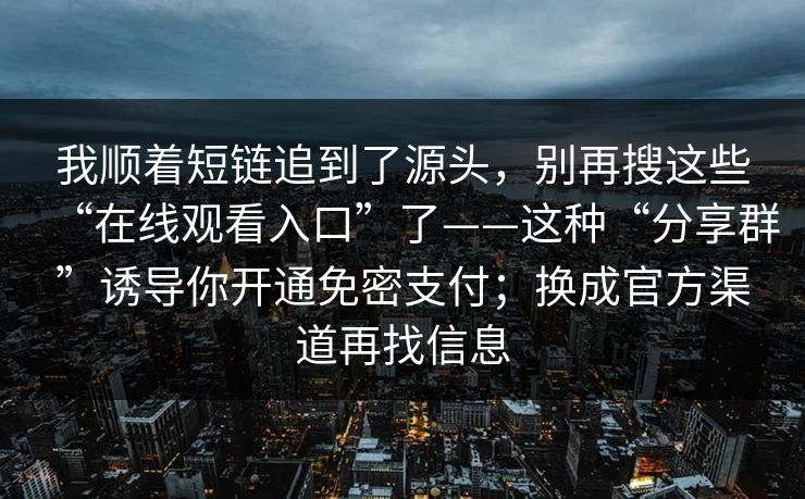 我顺着短链追到了源头,别再搜这些“在线观看入口”了——这种“分享群”诱导你开通免密支付;换成官方渠道再找信息