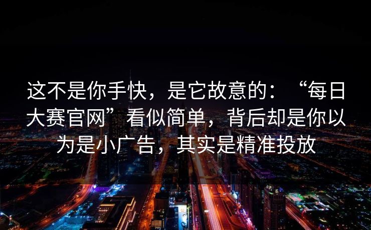 这不是你手快,是它故意的:“每日大赛官网”看似简单,背后却是你以为是小广告,其实是精准投放