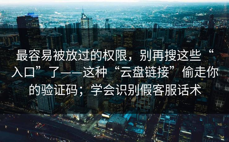 最容易被放过的权限,别再搜这些“入口”了——这种“云盘链接”偷走你的验证码;学会识别假客服话术 最容易被放过的权限,别再搜这些“入口”了——这种“云盘链接”偷走你的验证码;学会识别假客服话术