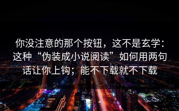 你没注意的那个按钮，这不是玄学：这种“伪装成小说阅读”如何用两句话让你上钩；能不下载就不下载